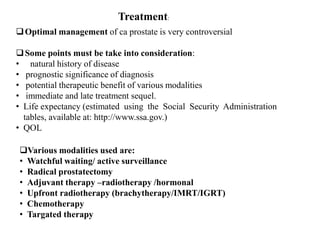 Treatment:
Optimal management of ca prostate is very controversial
Some points must be take into consideration:
• natural history of disease
• prognostic significance of diagnosis
• potential therapeutic benefit of various modalities
• immediate and late treatment sequel.
• Life expectancy (estimated using the Social Security Administration
tables, available at: http://www.ssa.gov.)
• QOL
Various modalities used are:
• Watchful waiting/ active surveillance
• Radical prostatectomy
• Adjuvant therapy –radiotherapy /hormonal
• Upfront radiotherapy (brachytherapy/IMRT/IGRT)
• Chemotherapy
• Targated therapy
 