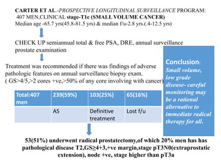 Total:407
men
239(59%) 103(25%) 65(16%)
AS Definitive
treatment
Lost f/u
CARTER ET AL.-PROSPECTIVE LONGITUDINAL SURVEILLANCE PROGRAM:
407 MEN,CLINICAL stage-T1c (SMALL VOLUME CANCER)
Median age -65.7 yrs(45.8-81.5 yrs) & median f/u-2.8 yrs.(.4-12.5 yrs)
CHECK UP semiannual total & free PSA, DRE, annual surveillance
prostate examination
Treatment was recommended if there was findings of adverse
pathologic features on annual surveillance biopsy exam.
( GS>4/5,>2 cores +ve,>50% of any core involving with cancer)
Conclusion:
Small volume,
low grade
disease- careful
monitoring may
be a rational
alternative to
immediate radical
therapy for all.
53(51%) underwent radical prostatectomy,of which 20% men has has
pathological disease T2,GS≥4+3,+ve margin,stage pT3N0(extraprostatic
extension), node +ve, stage higher than pT3a
 