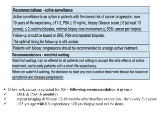  If low risk cancer is selected for AS – following recommendation is given:-
 DRE & PSA (6 monthly)
 repeat imaging & biopsy 12-18 months after baseline evaluation –then every 2-3 years
 >75 yrs age with life expectancy <10 yrs biopsy need not be done.
 