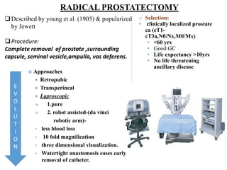 RADICAL PROSTATECTOMY
Described by young et al. (1905) & popularized
by Jewett
Procedure:
Complete removal of prostate ,surrounding
capsule, seminal vesicle,ampulla, vas deferens.
 Approaches
 Retropubic
 Transperineal
 Laproscopic
 1.pure
 2. robot assisted-(da vinci
robotic arm)-
• less blood loss
• 10 fold magnification
• three dimensional visualization.
• Watertight anastomosis eases early
removal of catheter.
o Selection:
• clinically localized prostate
ca (cT1-
cT3a,N0/Nx,M0/Mx)
• <60 yrs
• Good GC
• Life expectancy >10yrs
• No life threatening
ancillary disease
E
V
O
L
U
T
I
O
N
 