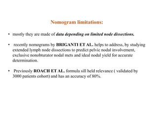 Nomogram limitations:
• mostly they are made of data depending on limited node dissections.
• recently nomograms by BRIGANTI ET AL. helps to address, by studying
extended lymph node dissections to predict pelvic nodal involvement,
exclusive nonobturator nodal mets and ideal nodal yield for accurate
determination.
• Previously ROACH ET AL. formula sill held relevance ( validated by
3000 patients cohort) and has an accuracy of 80%.
 