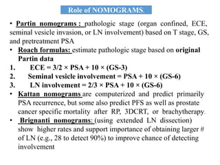• Partin nomograms : pathologic stage (organ confined, ECE,
seminal vesicle invasion, or LN involvement) based on T stage, GS,
and pretreatment PSA
• Roach formulas: estimate pathologic stage based on original
Partin data
1. ECE = 3/2 × PSA + 10 × (GS-3)
2. Seminal vesicle involvement = PSA + 10 × (GS-6)
3. LN involvement = 2/3 × PSA + 10 × (GS-6)
• Kattan nomograms are computerized and predict primarily
PSA recurrence, but some also predict PFS as well as prostate
cancer specific mortality after RP, 3DCRT, or brachytherapy.
• Brignanti nomograms: (using extended LN dissection)
show higher rates and support importance of obtaining larger #
of LN (e.g., 28 to detect 90%) to improve chance of detecting
involvement
Role of NOMOGRAMS.
 