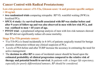 Cancer Control with Radical Prostatectomy
Low-risk prostate cancer: cT1-T2a, Gleason score <6 and prostate-specific antigen
< 10 ng/mL
• two randomized trials comparing retropubic RP VS. watchful waiting (WW) in
localized PCa.
• SPCG-4 study: the survival benefit associated with RP was similar before and
after 9 years of follow-up and was also observed in men with low-risk PCa, and
was confined to men < 65 years of age.
• PIVOT trial: a preplanned subgroup analysis of men with low-risk tumours showed
that RP did not significantly reduce all-cause mortality.
Stage T1a-T1b prostate cancer:
• T1a-T1b PCa is found incidentally in 4-16% of patients surgically treated for benign
prostatic obstruction without any clinical suspicion of PCa.
• Levels of PSA before and after TURP increase the accuracy in estimating the need for
active management
• The decision to offer RP in cases of incidental cancer should be based upon the
estimated probability of clinical progression compared to the relative risk of
therapy and potential benefit to survival. In patients with a longer life expectancy,
especially for poorly differentiated tumours, RP should be considered.
 