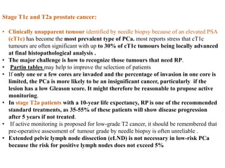 Stage T1c and T2a prostate cancer:
• Clinically unapparent tumour identified by needle biopsy because of an elevated PSA
(cT1c) has become the most prevalent type of PCa. most reports stress that cT1c
tumours are often significant with up to 30% of cT1c tumours being locally advanced
at final histopathological analysis .
• The major challenge is how to recognize those tumours that need RP.
• Partin tables may help to improve the selection of patients
• If only one or a few cores are invaded and the percentage of invasion in one core is
limited, the PCa is more likely to be an insignificant cancer, particularly if the
lesion has a low Gleason score. It might therefore be reasonable to propose active
monitoring.
• In stage T2a patients with a 10-year life expectancy, RP is one of the recommended
standard treatments, as 35-55% of these patients will show disease progression
after 5 years if not treated.
• If active monitoring is proposed for low-grade T2 cancer, it should be remembered that
pre-operative assessment of tumour grade by needle biopsy is often unreliable .
• Extended pelvic lymph node dissection (eLND) is not necessary in low-risk PCa
because the risk for positive lymph nodes does not exceed 5%
 