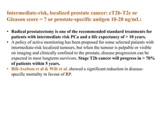 Intermediate-risk, localized prostate cancer: cT2b-T2c or
Gleason score = 7 or prostate-specific antigen 10-20 ng/mL:
• Radical prostatectomy is one of the recommended standard treatments for
patients with intermediate risk PCa and a life expectancy of > 10 years.
• A policy of active monitoring has been proposed for some selected patients with
intermediate-risk localized tumours, but when the tumour is palpable or visible
on imaging and clinically confined to the prostate, disease progression can be
expected in most longterm survivors. Stage T2b cancer will progress in > 70%
of patients within 5 years.
• Bill-Axelson et al & Wilt et al. showed a significant reduction in disease-
specific mortality in favour of RP.
 