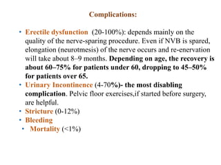 Complications:
• Erectile dysfunction (20-100%): depends mainly on the
quality of the nerve-sparing procedure. Even if NVB is spared,
elongation (neurotmesis) of the nerve occurs and re-enervation
will take about 8–9 months. Depending on age, the recovery is
about 60–75% for patients under 60, dropping to 45–50%
for patients over 65.
• Urinary Incontinence (4-70%)- the most disabling
complication. Pelvic floor exercises,if started before surgery,
are helpful.
• Stricture (0-12%)
• Bleeding
• Mortality (<1%)
 