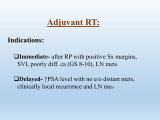 Adjuvant RT:
Indications:
Immediate- after RP with positive Sx margins,
SVI, poorly diff. ca (GS 8-10), LN mets
Delayed- ↑PSA level with no e/o distant mets,
clinically local recurrence and LN mets
 