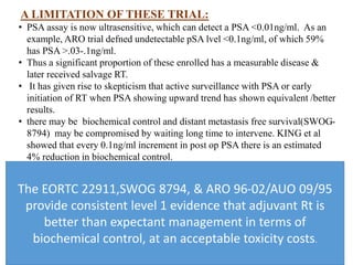 A LIMITATION OF THESE TRIAL:
• PSA assay is now ultrasensitive, which can detect a PSA <0.01ng/ml. As an
example, ARO trial defned undetectable pSA lvel <0.1ng/ml, of which 59%
has PSA >.03-.1ng/ml.
• Thus a significant proportion of these enrolled has a measurable disease &
later received salvage RT.
• It has given rise to skepticism that active surveillance with PSA or early
initiation of RT when PSA showing upward trend has shown equivalent /better
results.
• there may be biochemical control and distant metastasis free survival(SWOG-
8794) may be compromised by waiting long time to intervene. KING et al
showed that every 0.1ng/ml increment in post op PSA there is an estimated
4% reduction in biochemical control.
The EORTC 22911,SWOG 8794, & ARO 96-02/AUO 09/95
provide consistent level 1 evidence that adjuvant Rt is
better than expectant management in terms of
biochemical control, at an acceptable toxicity costs.
 