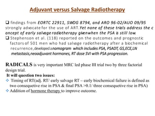 Adjuvant versus Salvage Radiotherapy
 findings from EORTC 22911, SWOG 8794, and ARO 96-02/AUO 09/95
strongly advocate for the use of ART.Yet none of these trials address the c
oncept of early salvage radiotherapy givenwhen the PSA is still low.
 Stephenson et al. (118) reported on the outcomes and prognostic
factors of 501 men who had salvage radiotherapy after a biochemical
recurrence,developedanomogram which includes PSA, PSADT, GS,ECE,LN
metastasis,neoadjuvant hormones, RT dose SVI with PSA progression.
RADICALS is very important MRC led phase III trial two by three factorial
design trial.
It will question two issues:
 Timing of RT(adj. RT/ early salvage RT – early biochemical failure is defined as
two consequetive rise in PSA & final PSA >0.1/ three consequetive rise in PSA)
Addition of hormone therapy to improve outcome.
 