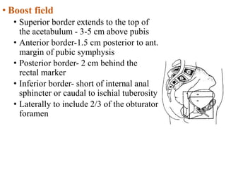 • Boost field
• Superior border extends to the top of
the acetabulum - 3-5 cm above pubis
• Anterior border-1.5 cm posterior to ant.
margin of pubic symphysis
• Posterior border- 2 cm behind the
rectal marker
• Inferior border- short of internal anal
sphincter or caudal to ischial tuberosity
• Laterally to include 2/3 of the obturator
foramen
 