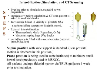 Immobilization, Simulation, and CT Scanning
• Evening prior to simulation, standard bowel
preparation.
• immediately before simulation & CT scan patient is
asked to void his bladder
• To visualize bowel in vicinity of prostate &SV
a barium sulfate suspension is administered.
• External immobilasation:
• Thermoplastic Mask (Aquaplast, Orfit)
• Vacuum shaping bags (Vac Lock)
• rectal lumen is filled with a rectal catheter.(internal
immobilization)
S
T
E
P
S
Supine position with knee support is standard. ( less prostate
motion is observed in this position.)
Prone position is being used in some institutes( to minimize small
bowel dose) previously used in MSKCC.
All patients undergo fiducial marker via TRUS guidance 1 week
prior to simulation.
 