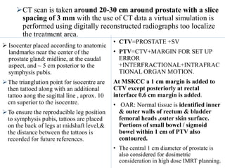 CT scan is taken around 20-30 cm around prostate with a slice
spacing of 3 mm with the use of CT data a virtual simulation is
performed using digitally reconstructed radiographs too localize
the treatment area.
 Isocenter placed according to anatomic
landmarks near the center of the
prostate gland: midline, at the caudal
aspect, and ~ 5 cm posterior to the
symphysis pubis.
The trianglution point for isocentre are
then tattoed along with an additional
tattoo aong the sagittal line , aprox. 10
cm superior to the isocentre.
To ensure the reproducible leg position
to symphysis pubis, tattoos are placed
on the back of legs at midshaft level,&
the distance between the tattoos is
recorded for future references.
• CTV=PROSTATE +SV
• PTV=CTV+MARGIN FOR SET UP
ERROR
+INTERFRACTIONAL+INTRAFRAC
TIONAL ORGAN MOTION.
At MSKCC a 1 cm margin is added to
CTV except posteriorly at rectal
interface 0.6 cm margin is added.
• OAR: Normal tissue is identified inner
& outer walls of rectum & bladder
femoral heads ,outer skin surface.
Portions of small bowel / sigmoid
bowel within 1 cm of PTV also
contoured.
• The central 1 cm diameter of prostate is
also considered for dosimetric
consideration in high dose IMRT planning.
 