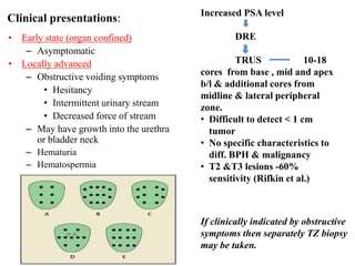 • Early state (organ confined)
– Asymptomatic
• Locally advanced
– Obstructive voiding symptoms
• Hesitancy
• Intermittent urinary stream
• Decreased force of stream
– May have growth into the urethra
or bladder neck
– Hematuria
– Hematospermia
Increased PSA level
DRE
TRUS 10-18
cores from base , mid and apex
b/l & additional cores from
midline & lateral peripheral
zone.
• Difficult to detect < 1 cm
tumor
• No specific characteristics to
diff. BPH & malignancy
• T2 &T3 lesions -60%
sensitivity (Rifkin et al.)
If clinically indicated by obstructive
symptoms then separately TZ biopsy
may be taken.
Clinical presentations:
 