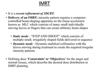IMRT
• It is a recent refinement of 3DCRT.
• Delivery of an IMRT: intensity pattern requires a computer-
controlled beam-shaping apparatus on the linear accelerator
known as MLC which consists of many small individually
moving leaves or fingers that can create arbitrary beam shapes
• Static mode - “STEP AND SHOOT” which consists of
multiple small, irregularly shaped fields delivered in sequence
• Dynamic mode - Dynamic multileaf collimation with the
leaves moving during treatment to create the required irregular
intensity patterns
• Defining dose ‘Constraints’ or ‘Objectives’ for the target and
normal tissues, which describe the desired dose distribution in
IMRT planning
 