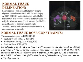 NORMAL TISSUE
DELINEATION:
Entire rectum From ischial tuberosiy to upto
sigmoid colon is contoured with rectum empty.
At FOX CHASE patient is treated with bladder
half empty. It is because the US system is used for
daily localization as well as it reduces the bladder
dose. Bladder is contoured completely.
urethra , penile bulb or neurovascular bundle is
not contoured separately
NORMAL TISSUE DOSE CONSTRAINTS:
The constarints used in FOXCHASE :
• rectum V 65≤ 17% / V 40≤ 35%
• bladder wall V65 ≤ 25% V40 ≤50%
• Femoral head V50 ≤10%
In addition to DVH analyses,a slice-by-slice(axial and sagittal)
analysis of the isodose linesis essential to ensure that the 90%
isodose line falls within the halfwidth margin of the rectum&
the 50% isodose line falls within the full-width of the rectum on
all axial slices.
 