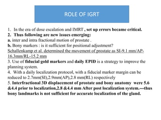 ROLE OF IGRT
1. In the era of dose escalation and IMRT , set up errors became critical.
2. Thus following are new issues emerging:
a. inter and intra fractional motion of prostate .
b. Bony markers : is it sufficient for positional adjustment?
Schallenkamp et al. determined the movement of prostate as SI-9.1 mm/AP-
16.3mm/RL-15.2 mm
3. Use of fiducial gold markers and daily EPID is a strategy to improve the
planning system.
4. With a daily localization protocol, with a fiducial marker margin can be
reduced to 2.7mm(SI),2.9mm(AP),2.8 mm(RL) respectively
5. Interfractional 3D displacement of prostate and bony anatomy were 5.6
&4.4 prior to localization,2.8 &4.4 mm After post localization system.---thus
bony landmarks is not sufficient for accurate localization of the gland.
 