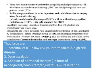 • There have been no randomized studies comparing radical prostatectomy (RP)
with either external-beam radiotherapy (EBRT) or brachytherapy for localized
prostate cancer (PCa)
• Radiotherapy continues to be an important and valid alternative to surgery
alone for curative therapy.
• Intensity-modulated radiotherapy (IMRT), with or without image-guided
radiotherapy (IGRT), is the gold standard for EBRT
In addition to external irradiation, transperineal low-dose or high-dose rate
brachytherapy are widely used.
In localized and locally advanced PCa, several randomized phase III trials conducted
by the Radiation Therapy Oncology Group (RTOG) and European Organization for
Research and Treatment of Cancer (EORTC) have established the indications for the
combination of external irradiation and androgen deprivation therapy (ADT).
Thus issue are
1. potential of RT in low risk vs. intermediate & high risk
disease.
2. Dose escalation
3. Addition of hormonal therapy ( in form of
neoadjuvant/concurrent/adjuvant HT)& its duration
 
