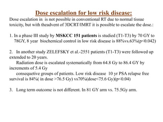 Dose escalation for low risk disease:
Dose escalation in is not possible in conventional RT due to normal tissue
toxicity, but with theadvent of 3DCRT/IMRT it is possible to escalate the dose.:
1. In a phase III study by MSKCC 151 patients is studied (T1-T3) by 70 GY to
78GY, 8 year biochemical control in low risk disease is 88%vs.63%(p<0.042)
2. In another study ZELEFSKY et al.-2551 patients (T1-T3) were followed up
extended to 20 years.
Radiation dose is escalated systematically from 64.8 Gy to 86.4 GY by
increments of 5.4 Gy
consequetive groups of patients. Low risk disease 10 yr PSA relapse free
survival is 84%( in dose >76.5 Gy) vs70%(dose<75.6 Gy)(p<0.04)
3. Long term outcome is not different. In 81 GY arm vs. 75.5Gy arm.
 