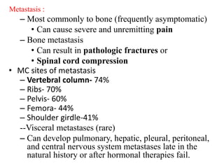 Metastasis :
– Most commonly to bone (frequently asymptomatic)
• Can cause severe and unremitting pain
– Bone metastasis
• Can result in pathologic fractures or
• Spinal cord compression
• MC sites of metastasis
– Vertebral column- 74%
– Ribs- 70%
– Pelvis- 60%
– Femora- 44%
– Shoulder girdle-41%
--Visceral metastases (rare)
– Can develop pulmonary, hepatic, pleural, peritoneal,
and central nervous system metastases late in the
natural history or after hormonal therapies fail.
 