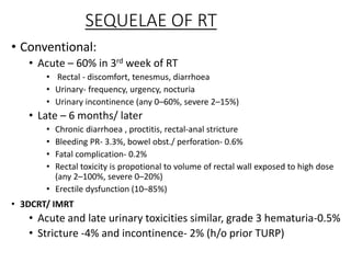 SEQUELAE OF RT
• Conventional:
• Acute – 60% in 3rd week of RT
• Rectal - discomfort, tenesmus, diarrhoea
• Urinary- frequency, urgency, nocturia
• Urinary incontinence (any 0–60%, severe 2–15%)
• Late – 6 months/ later
• Chronic diarrhoea , proctitis, rectal-anal stricture
• Bleeding PR- 3.3%, bowel obst./ perforation- 0.6%
• Fatal complication- 0.2%
• Rectal toxicity is propotional to volume of rectal wall exposed to high dose
(any 2–100%, severe 0–20%)
• Erectile dysfunction (10–85%)
• 3DCRT/ IMRT
• Acute and late urinary toxicities similar, grade 3 hematuria-0.5%
• Stricture -4% and incontinence- 2% (h/o prior TURP)
 