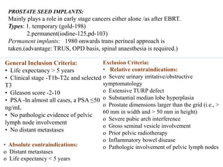 PROSTATE SEED IMPLANTS:
Mainly plays a role in early stage cancers either alone /as after EBRT.
Types: 1. temporary (gold-198)
2.permanent(iodine-125,pd-103)
Permanent implants: 1980 onwards trans perineal approach is
taken.(advantage: TRUS, OPD basis, spinal anaesthesia is required.)
General Inclusion Criteria:
• Life expectancy > 5 years
• Clinical stage -T1b-T2c and selected
T3
• Gleason score -2-10
• PSA -In almost all cases, a PSA ≤50
ng/mL
• No pathologic evidence of pelvic
lymph node involvement
• No distant metastases
Exclusion Criteria:
• Relative contraindications:
o Severe urinary irritative/obstructive
symptomatology
o Extensive TURP defect
o Substantial median lobe hyperplasia
o Prostate dimensions larger than the grid (i.e., >
60 mm in width and > 50 mm in height)
o Severe pubic arch interference
o Gross seminal vesicle involvement
o Prior pelvic radiotherapy
o Inflammatory bowel disease
o Pathologic involvement of pelvic lymph nodes• Absolute contraindications:
o Distant metastases
o Life expectancy < 5 years
 