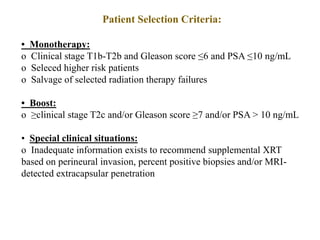 Patient Selection Criteria:
• Monotherapy:
o Clinical stage T1b-T2b and Gleason score ≤6 and PSA ≤10 ng/mL
o Seleced higher risk patients
o Salvage of selected radiation therapy failures
• Boost:
o ≥clinical stage T2c and/or Gleason score ≥7 and/or PSA > 10 ng/mL
• Special clinical situations:
o Inadequate information exists to recommend supplemental XRT
based on perineural invasion, percent positive biopsies and/or MRI-
detected extracapsular penetration
 
