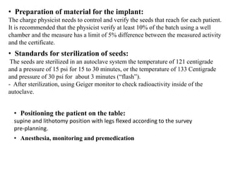 • Preparation of material for the implant:
The charge physicist needs to control and verify the seeds that reach for each patient.
It is recommended that the physicist verify at least 10% of the batch using a well
chamber and the measure has a limit of 5% difference between the measured activity
and the certificate.
• Standards for sterilization of seeds:
The seeds are sterilized in an autoclave system the temperature of 121 centigrade
and a pressure of 15 psi for 15 to 30 minutes, or the temperature of 133 Centigrade
and pressure of 30 psi for about 3 minutes (“flash”).
- After sterilization, using Geiger monitor to check radioactivity inside of the
autoclave.
• Positioning the patient on the table:
supine and lithotomy position with legs flexed according to the survey
pre-planning.
• Anesthesia, monitoring and premedication
 