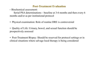 Post-Treatment Evaluation
• Biochemical assessment:
Serial PSA determinations – baseline at 3-6 months and then every 6
months and/or as per institutional protocol
• Physical examination: Role of routine DRE is controversial
• Quality of Life: Urinary, bowel, and sexual function should be
prospectively assessed
• Post-Treatment Biopsy: Should be reserved for protocol settings or in
clinical situations where salvage local therapy is being considered
 