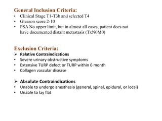General Inclusion Criteria:
• Clinical Stage T1-T3b and selected T4
• Gleason score 2-10
• PSA No upper limit, but in almost all cases, patient does not
have documented distant metastasis (TxN0M0)
Exclusion Criteria:
 Relative Contraindications
• Severe urinary obstructive symptoms
• Extensive TURP defect or TURP within 6 month
• Collagen vascular disease
 Absolute Contraindications
• Unable to undergo anesthesia (general, spinal, epidural, or local)
• Unable to lay flat
 