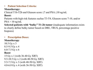 • Patient Selection Criteria:
Monotherapy:
Clinical T1b-T2b and Gleason score ≤7 and PSA ≤10 ng/mL
Boost:
Patients with high risk features suchas T3-T4, Gleason score 7-10, and/or
PSA > 10 ng/mL
Selected patients with “bulky” T1-2b tumor (inadequate information exists
to clearly define bulky tumor based on DRE, TRUS, percentage positive
biopsies)
• Prescription Doses:
Monotherapy
10.5 Gy x 3
8.5-9.5 Gy x 4
6.0-7.5 Gy x 6
Boost
15 Gy x 1 (with 36-40 Gy XRT)
9.5-10.5 Gy x 2 (with 40-50 Gy XRT)
5.5-7.5 Gy x 3 (with 40-50 Gy XRT)
4.0-6.0 Gy x 4 (with 36-50 Gy XRT)
 