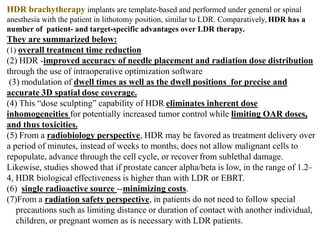 HDR brachytherapy implants are template-based and performed under general or spinal
anesthesia with the patient in lithotomy position, similar to LDR. Comparatively, HDR has a
number of patient- and target-specific advantages over LDR therapy.
They are summarized below:
(1) overall treatment time reduction
(2) HDR -improved accuracy of needle placement and radiation dose distribution
through the use of intraoperative optimization software
(3) modulation of dwell times as well as the dwell positions for precise and
accurate 3D spatial dose coverage.
(4) This “dose sculpting” capability of HDR eliminates inherent dose
inhomogeneities for potentially increased tumor control while limiting OAR doses,
and thus toxicities.
(5) From a radiobiology perspective, HDR may be favored as treatment delivery over
a period of minutes, instead of weeks to months, does not allow malignant cells to
repopulate, advance through the cell cycle, or recover from sublethal damage.
Likewise, studies showed that if prostate cancer alpha/beta is low, in the range of 1.2–
4, HDR biological effectiveness is higher than with LDR or EBRT.
(6) single radioactive source --minimizing costs.
(7)From a radiation safety perspective, in patients do not need to follow special
precautions such as limiting distance or duration of contact with another individual,
children, or pregnant women as is necessary with LDR patients.
 