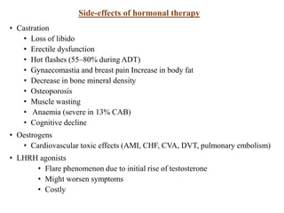 Side-effects of hormonal therapy
• Castration
• Loss of libido
• Erectile dysfunction
• Hot flashes (55–80% during ADT)
• Gynaecomastia and breast pain Increase in body fat
• Decrease in bone mineral density
• Osteoporosis
• Muscle wasting
• Anaemia (severe in 13% CAB)
• Cognitive decline
• Oestrogens
• Cardiovascular toxic effects (AMI, CHF, CVA, DVT, pulmonary embolism)
• LHRH agonists
• Flare phenomenon due to initial rise of testosterone
• Might worsen symptoms
• Costly
 