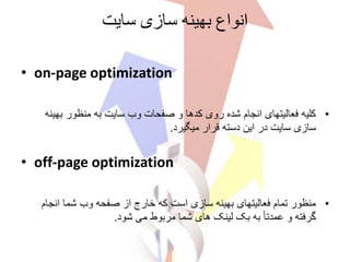 ‫انواع‬‫بهینه‬‫سایت‬ ‫سازی‬
• on-page optimization
•‫بهی‬ ‫منظور‬ ‫به‬ ‫سایت‬ ‫وب‬ ‫صفحات‬ ‫و‬ ‫کدها‬ ‫روی‬ ‫شده‬ ‫انجام‬ ‫فعالیتهای‬ ‫کلیه‬‫نه‬
‫میگیرد‬ ‫قرار‬ ‫دسته‬ ‫این‬ ‫در‬ ‫سایت‬ ‫سازی‬.
• off-page optimization
•‫انجام‬ ‫شما‬ ‫وب‬ ‫صفحه‬ ‫از‬ ‫خارج‬ ‫که‬ ‫است‬ ‫سازی‬ ‫بهینه‬ ‫فعالیتهای‬ ‫تمام‬ ‫منظور‬
‫شود‬ ‫می‬ ‫مربوط‬ ‫شما‬ ‫های‬ ‫لینک‬ ‫بک‬ ‫به‬ ً‫ا‬‫عمدت‬ ‫و‬ ‫گرفته‬.
 