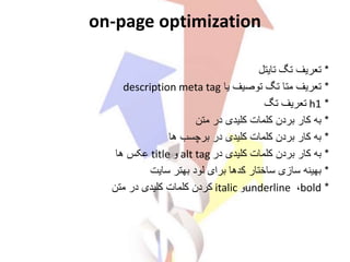 on-page optimization
*‫تعریف‬‫تایتل‬ ‫تگ‬
*‫تعریف‬‫توصیف‬ ‫تگ‬ ‫متا‬‫یا‬description meta tag
‫تگ‬ ‫تعریف‬ h1 *
*‫به‬‫در‬ ‫کلیدی‬ ‫کلمات‬ ‫بردن‬ ‫کار‬‫متن‬
*‫به‬‫ها‬ ‫برچسب‬ ‫در‬ ‫کلیدی‬ ‫کلمات‬ ‫بردن‬ ‫کار‬
*‫به‬‫در‬ ‫کلیدی‬ ‫کلمات‬ ‫بردن‬ ‫کار‬alt tag‫و‬title‫ها‬ ‫عکس‬
*‫بهینه‬‫سایت‬ ‫بهتر‬ ‫لود‬ ‫برای‬ ‫کدها‬ ‫ساختار‬ ‫سازی‬
*bold،underline‫و‬italic‫متن‬ ‫در‬ ‫کلیدی‬ ‫کلمات‬ ‫کردن‬
 