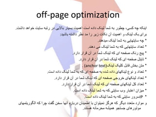 off-page optimization
‫اینکه‬‫دا‬ ‫خواهد‬ ‫سایت‬ ‫رتبه‬ ‫در‬ ‫باالیی‬ ‫بسیار‬ ‫اهمیت‬ ‫است‬ ‫داده‬ ‫لینک‬ ‫شما‬ ‫به‬ ‫چطور‬ ،‫کسی‬ ‫چه‬‫شت‬.
‫برای‬‫لینک‬ ‫بک‬‫و‬‫باشید‬ ‫داشته‬ ‫نظر‬ ‫مد‬ ‫را‬ ‫زیر‬ ‫نکات‬ ‫آن‬ ‫اهمیت‬:
*‫چه‬‫میدهند‬ ‫لینک‬ ‫شما‬ ‫به‬ ‫سایتهایی‬.
*‫تعداد‬‫دهند‬ ‫می‬ ‫لینک‬ ‫شما‬ ‫به‬ ‫که‬ ‫سایتهایی‬.
*‫پیج‬‫دارد‬ ‫قرار‬ ‫آن‬ ‫در‬ ‫شما‬ ‫لینک‬ ‫که‬ ‫ای‬ ‫صفحه‬ ‫رنک‬.
*‫تایتل‬‫دارد‬ ‫قرار‬ ‫آن‬ ‫در‬ ‫شما‬ ‫لینک‬ ‫که‬ ‫ای‬ ‫صفحه‬.
*‫متن‬‫لینک‬ ‫کلیک‬ ‫قابل‬ ‫بخش‬. (anchor text)
*‫تعداد‬‫است‬ ‫داده‬ ‫لینک‬ ‫شما‬ ‫به‬ ‫که‬ ‫ای‬ ‫صفحه‬ ‫به‬ ‫شده‬ ‫داده‬ ‫لینکهای‬ ‫نوع‬ ‫و‬.
*‫تعداد‬‫دارد‬ ‫قرار‬ ‫آن‬ ‫در‬ ‫شما‬ ‫لینک‬ ‫که‬ ‫ای‬ ‫صفحه‬ ‫خروجی‬ ‫لینکهای‬.
*‫تعداد‬‫دارد‬ ‫قرار‬ ‫آن‬ ‫در‬ ‫شما‬ ‫لینک‬ ‫که‬ ‫ای‬ ‫صفحه‬ ‫لینکهای‬ ‫کل‬.
*‫میزان‬‫است‬ ‫داده‬ ‫لینک‬ ‫شما‬ ‫به‬ ‫که‬ ‫سایتی‬ ‫وب‬ ‫اعتبار‬.
*IP‫است‬ ‫داده‬ ‫لینک‬ ‫شما‬ ‫به‬ ‫که‬ ‫سایتی‬ ‫سرور‬.
‫الگوریتم‬ ‫که‬ ‫چرا‬ ‫گفت‬ ‫سخن‬ ‫آنها‬ ‫درباره‬ ‫اطمینان‬ ‫با‬ ‫نمیتوان‬ ‫هرگز‬ ‫که‬ ‫دیگر‬ ‫متعدد‬ ‫موارد‬ ‫و‬‫های‬
‫هستند‬ ‫محرمانه‬ ‫همیشه‬ ‫جستجو‬ ‫موتورهای‬.
 