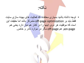 ‫نکته‬:
•‫س‬ ‫بهینه‬ ‫های‬ ‫فعالیت‬ ‫که‬ ‫معتقدند‬ ‫بسیاری‬ ‫باشید‬ ‫داشته‬ ‫توجه‬‫سایت‬ ‫ازی‬
‫بر‬ ‫باید‬ ‫فقط‬off-page optimization‫این‬ ‫حقیقت‬ ‫اما‬ ‫باشد‬ ‫متمرکز‬
‫دارد‬ ‫نیاز‬ ‫هم‬ ‫کنار‬ ‫در‬ ‫را‬ ‫اینها‬ ‫دوی‬ ‫هر‬ ‫موفقیت‬ ‫که‬ ‫است‬‫یعنی‬‫هم‬
on-page‫هم‬ ‫و‬off-page‫خاص‬ ‫و‬ ‫نادر‬ ‫موارد‬ ‫در‬ ‫مگر‬.
 