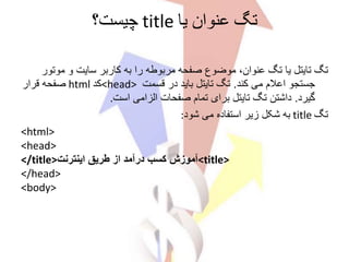 ‫یا‬ ‫عنوان‬ ‫تگ‬title‫چیست؟‬
‫موت‬ ‫و‬ ‫سایت‬ ‫کاربر‬ ‫به‬ ‫را‬ ‫مربوطه‬ ‫صفحه‬ ‫موضوع‬ ،‫عنوان‬ ‫تگ‬ ‫یا‬ ‫تایتل‬ ‫تگ‬‫ور‬
‫کند‬ ‫می‬ ‫اعالم‬ ‫جستجو‬.‫قسمت‬ ‫در‬ ‫باید‬ ‫تایتل‬ ‫تگ‬<head>‫کد‬html‫قرار‬ ‫صفحه‬
‫گیرد‬.‫است‬ ‫الزامی‬ ‫صفحات‬ ‫تمام‬ ‫برای‬ ‫تایتل‬ ‫تگ‬ ‫داشتن‬.
‫تگ‬title‫شود‬ ‫می‬ ‫استفاده‬ ‫زیر‬ ‫شکل‬ ‫به‬:
<html>
<head>
<title>‫اینترنت‬ ‫طریق‬ ‫از‬ ‫درآمد‬ ‫کسب‬ ‫آموزش‬</title>
</head>
<body>
 