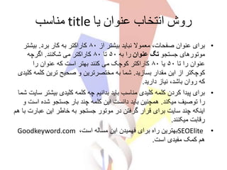 ‫یا‬ ‫عنوان‬ ‫انتخاب‬ ‫روش‬title‫مناسب‬
•‫از‬ ‫بیشتر‬ ‫نباید‬ ‫معموال‬ ،‫صفحات‬ ‫عنوان‬ ‫برای‬۸۰‫برد‬ ‫کار‬ ‫به‬ ‫کاراکتر‬.‫بیشتر‬
‫جستجو‬ ‫موتورهای‬‫عنوان‬ ‫تگ‬‫به‬ ‫را‬۵۰‫تا‬۸۰‫شکنند‬ ‫می‬ ‫کاراکتر‬.‫اگرچه‬
‫تا‬ ‫را‬ ‫عنوان‬۵۰‫یا‬۸۰‫را‬ ‫عنوان‬ ‫که‬ ‫است‬ ‫بهتر‬ ‫کنند‬ ‫می‬ ‫کوچک‬ ‫کاراکتر‬
‫بسازید‬ ‫مقدار‬ ‫این‬ ‫از‬ ‫کوچکتر‬.‫ک‬ ‫ترین‬ ‫صحیح‬ ‫و‬ ‫مختصرترین‬ ‫به‬ ‫شما‬‫کلیدی‬ ‫لمه‬
‫دارید‬ ‫نیاز‬ ،‫باشد‬ ‫روان‬ ‫که‬.
•‫بیش‬ ‫کلیدی‬ ‫کلمه‬ ‫چه‬ ‫بدانیم‬ ‫باید‬ ‫مناسب‬ ‫کلیدی‬ ‫کلمه‬ ‫کردن‬ ‫پیدا‬ ‫برای‬‫شما‬ ‫سایت‬ ‫تر‬
‫میکند‬ ‫توصیف‬ ‫را‬.‫ا‬ ‫شده‬ ‫جستجو‬ ‫بار‬ ‫چند‬ ‫کلمه‬ ‫این‬ ‫دانست‬ ‫باید‬ ‫همچنین‬‫و‬ ‫ست‬
‫عبا‬ ‫این‬ ‫خاطر‬ ‫به‬ ‫جستجو‬ ‫موتور‬ ‫در‬ ‫گرفتن‬ ‫قرار‬ ‫برای‬ ‫سایت‬ ‫چند‬ ‫اینکه‬‫هم‬ ‫با‬ ‫رت‬
‫میکنند‬ ‫رقابت‬.
•SEOElite،‫است‬ ‫مساله‬ ‫این‬ ‫فهمیدن‬ ‫برای‬ ‫راه‬ ‫بهترین‬Goodkeyword.com
‫است‬ ‫مفیدی‬ ‫کمک‬ ‫هم‬.
 