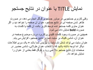 ‫نمایش‬TITLE‫جستجو‬ ‫نتایج‬ ‫در‬ ‫عنوان‬ ‫یا‬
‫صورت‬ ‫در‬ ،‫دهد‬ ‫می‬ ‫انجام‬ ‫گوگل‬ ‫جستجوی‬ ‫موتور‬ ‫در‬ ‫جستجویی‬ ‫کاربری‬ ‫وقتی‬
‫اگ‬ ‫و‬ ‫دید‬ ‫خواهد‬ ‫را‬ ‫صفحه‬ ‫آن‬ ‫عنوان‬ ،‫جستجو‬ ‫نتایج‬ ‫در‬ ‫ای‬ ‫صفحه‬ ‫شدن‬ ‫ظاهر‬‫ر‬
‫به‬ ‫کلمات‬ ‫یا‬ ‫کلمه‬ ‫آن‬ ،‫باشد‬ ‫کاربر‬ ‫توسط‬ ‫شده‬ ‫جستجو‬ ‫کلمه‬ ‫حاوی‬ ‫عنوان‬
‫صورت‬bold‫شود‬ ‫می‬ ‫داده‬ ‫نمایش‬.
‫در‬ ‫صفحه‬ ‫موضوع‬ ‫درباره‬ ‫پرکاربرد‬ ‫کلیدی‬ ‫کلمات‬ ‫وجود‬ ‫صورت‬ ‫در‬ ‫همچنین‬
‫یا‬ ‫می‬ ‫افزایش‬ ،‫جستجو‬ ‫نتایج‬ ‫در‬ ‫شما‬ ‫سایت‬ ‫بر‬ ‫کلیک‬ ‫شانس‬ ،‫آن‬ ‫عنوان‬‫بد‬.
‫باشد‬ ‫شما‬ ‫بیزینس‬ ‫یا‬ ‫سایت‬ ‫نام‬ ‫شامل‬ ‫تواند‬ ‫می‬ ‫سایت‬ ‫عنوان‬+‫اط‬ ‫سری‬ ‫یک‬‫العات‬
‫د‬ ‫حضور‬ ‫شانس‬ ،‫طوالنی‬ ‫عنوان‬ ‫انتخاب‬ ‫با‬ ‫که‬ ‫باشید‬ ‫داشته‬ ‫توجه‬ ‫اما‬ ‫دیگر‬‫ر‬
‫عنوان‬ ‫از‬ ‫بخشی‬ ‫فقط‬ ‫گوگل‬ ‫و‬ ‫رود‬ ‫نمی‬ ‫باال‬ ‫جستجو‬ ‫نتایج‬ ‫اول‬ ‫صفحات‬‫را‬
‫داد‬ ‫خواهد‬ ‫نمایش‬.
 