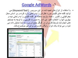 ۱-Google AdWords
•‫سرویس‬ ‫این‬ ‫در‬ ‫شده‬ ‫تعبیه‬ ‫ابزارهای‬ ‫از‬ ‫استفاده‬ ‫با‬Keyword Tool ))‫می‬
‫م‬ ‫اساس‬ ‫بر‬ ‫و‬ ‫کرده‬ ‫وارد‬ ‫راحتی‬ ‫به‬ ‫را‬ ‫نظرتان‬ ‫مورد‬ ‫کلیدی‬ ‫های‬ ‫کلمه‬ ‫توانید‬‫حل‬
‫د‬ ‫راحتی‬ ‫به‬ ‫را‬ ‫کلیدی‬ ‫کلمه‬ ‫هر‬ ‫ماهانه‬ ‫بازدید‬ ‫تعداد‬ ، ‫کشور‬ ‫و‬ ‫جغرافیایی‬‫و‬ ‫یده‬
‫کنید‬ ‫انتخاب‬ ‫را‬ ‫آنها‬ ‫بهترین‬.‫ب‬ ‫توجه‬ ‫با‬ ‫و‬ ‫تقریبی‬ ‫صورت‬ ‫به‬ ‫آمار‬ ‫این‬‫جستجو‬ ‫ه‬
‫می‬ ‫داده‬ ‫نمایش‬ ‫شما‬ ‫به‬ ‫و‬ ‫آوری‬ ‫جمع‬ ‫گوگل‬ ‫در‬ ‫کاربران‬ ‫توسط‬ ‫شده‬ ‫انجام‬ ‫های‬
‫باشد‬ ‫موضوع‬ ‫این‬ ‫برای‬ ‫کاربردی‬ ‫رایگان‬ ‫ابزار‬ ‫یک‬ ‫تواند‬ ‫می‬ ‫و‬ ‫شود‬.
 