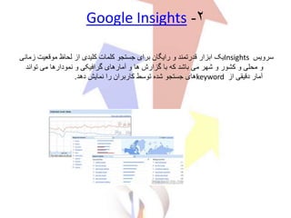 ۲-Google Insights
‫سرویس‬Insights‫موقعیت‬ ‫لحاظ‬ ‫از‬ ‫کلیدی‬ ‫کلمات‬ ‫جستجو‬ ‫برای‬ ‫رایگان‬ ‫و‬ ‫قدرتمند‬ ‫ابزار‬ ‫یک‬‫زمانی‬
‫تواند‬ ‫می‬ ‫نمودارها‬ ‫و‬ ‫گرافیکی‬ ‫آمارهای‬ ‫و‬ ‫ها‬ ‫گزارش‬ ‫با‬ ‫که‬ ‫باشد‬ ‫می‬ ‫شهر‬ ‫و‬ ‫کشور‬ ‫و‬ ‫محلی‬ ‫و‬
‫از‬ ‫دقیقی‬ ‫آمار‬keyword‫دهد‬ ‫نمایش‬ ‫را‬ ‫کاربران‬ ‫توسط‬ ‫شده‬ ‫جستجو‬ ‫های‬.
 