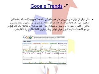 ۳-Google Trends
•‫گوگلی‬ ‫خوب‬ ‫های‬ ‫سرویس‬ ‫و‬ ‫ابزارها‬ ‫از‬ ‫دیگر‬ ‫یکی‬Google Trends‫این‬ ‫شما‬ ‫به‬ ‫که‬ ‫است‬
‫و‬ ‫زمانی‬ ‫موقعیت‬ ‫اساس‬ ‫بر‬ ‫را‬ ‫جستجو‬ ‫تعداد‬ ، ‫آن‬ ‫در‬ ‫کلمه‬ ‫یک‬ ‫سرچ‬ ‫با‬ ‫که‬ ‫دهد‬ ‫می‬ ‫را‬ ‫امکان‬
‫کام‬ ‫یک‬ ‫گذاشتن‬ ‫با‬ ‫توان‬ ‫می‬ ‫البته‬ ‫و‬ ‫آورید‬ ‫دست‬ ‫به‬ ‫راحتی‬ ‫به‬ ‫را‬ ‫شهر‬ ‫و‬ ‫کشور‬ ‫و‬ ‫مکانی‬‫ا‬(،)‫در‬
‫ک‬ ‫انتخاب‬ ‫را‬ ‫کلیدی‬ ‫کلمات‬ ‫بهترین‬ ‫و‬ ‫پیدا‬ ‫را‬ ‫آنها‬ ‫میان‬ ‫آماری‬ ‫مقایسه‬ ‫یک‬ ‫کلمه‬ ‫دو‬ ‫بین‬‫رد‬.
 