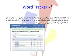 ۶-Word Tracker
‫سایت‬Word Tracker‫رسی‬ ‫برای‬ ‫العاده‬ ‫فوق‬ ‫و‬ ‫قدرتمند‬ ‫وسیله‬ ‫یک‬ ‫تواند‬ ‫می‬ ‫آن‬ ‫رایگان‬ ‫ابزار‬ ‫و‬‫دن‬
‫پ‬ ‫که‬ ‫آن‬ ‫ای‬ ‫حرفه‬ ‫نسخه‬ ‫از‬ ‫توان‬ ‫می‬ ‫البته‬ ‫که‬ ‫باشد‬ ‫کلیدی‬ ‫های‬ ‫کلمه‬ ‫نتایج‬ ‫بهترین‬ ‫به‬‫نیز‬ ‫است‬ ‫ولی‬
‫داشت‬ ‫اختیار‬ ‫در‬ ‫را‬ ‫بیشتری‬ ‫امکانات‬ ‫و‬ ‫کرده‬ ‫استفاده‬.
 
