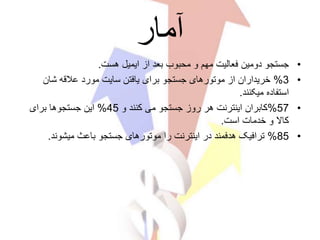 ‫آمار‬
•‫هست‬ ‫ایمیل‬ ‫از‬ ‫بعد‬ ‫محبوب‬ ‫و‬ ‫مهم‬ ‫فعالیت‬ ‫دومین‬ ‫جستجو‬.
•3%‫شان‬ ‫عالقه‬ ‫مورد‬ ‫سایت‬ ‫یافتن‬ ‫برای‬ ‫جستجو‬ ‫موتورهای‬ ‫از‬ ‫خریداران‬
‫میکنند‬ ‫استفاده‬.
•57%‫و‬ ‫کنند‬ ‫می‬ ‫جستجو‬ ‫روز‬ ‫هر‬ ‫اینترنت‬ ‫کابران‬45%‫برای‬ ‫جستجوها‬ ‫این‬
‫است‬ ‫خدمات‬ ‫و‬ ‫کاال‬.
•85%‫میشوند‬ ‫باعث‬ ‫جستجو‬ ‫موتورهای‬ ‫را‬ ‫اینترنت‬ ‫در‬ ‫هدفمند‬ ‫ترافیک‬.
 