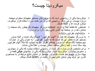 ‫چیست؟‬ ‫میکرودیتا‬
•‫میکرودیتا‬‫ص‬ ‫محتوای‬ ‫میفهماند‬ ‫جستجو‬ ‫موتورهای‬ ‫به‬ ‫که‬ ‫است‬ ‫روشهایی‬ ‫از‬ ‫یکی‬‫فحه‬
‫چیست‬ ‫درباره‬.‫میگ‬ ‫قرار‬ ‫استفاده‬ ‫مورد‬ ‫هدف‬ ‫این‬ ‫برای‬ ‫که‬ ‫روشهایی‬ ‫دیگر‬ ‫برخی‬،‫یرند‬
‫و‬ ‫ها‬ ‫فرمت‬ ‫میکرو‬RDF‫هستند‬.
•،‫دارید‬ ‫اطالع‬ ً‫ا‬‫قطع‬ ‫که‬ ‫همانطور‬html‫را‬ ‫صفحه‬ ‫یک‬ ‫چطور‬ ‫که‬ ‫میفهماند‬ ‫مرورگر‬ ‫به‬
‫مثال‬ ‫برای‬ ‫دارد‬ ‫وجود‬ ‫هایی‬ ‫المان‬ ‫چه‬ ‫صفحه‬ ‫در‬ ‫و‬ ‫دهد‬ ‫نمایش‬:
•<h1>‫غفرانپور‬ ‫الهام‬</h1>
•‫عبارت‬ ‫که‬ ‫میفهماند‬ ‫مرورگر‬ ‫به‬“‫غفرانپور‬ ‫الهام‬”‫موتور‬ ‫البته‬ ‫و‬ ‫هست‬ ‫یک‬ ‫هدینگ‬
‫به‬ ‫که‬ ‫هست‬ ‫کد‬ ‫این‬ ‫خاطر‬ ‫به‬ ‫هم‬ ‫جستجو‬“‫غفرانپور‬ ‫الهام‬”‫عبار‬ ‫از‬ ‫یکی‬ ‫عنوان‬ ‫به‬‫ات‬
ً‫ال‬‫مث‬ ‫که‬ ‫نمیشود‬ ‫متوجه‬ ‫هرگز‬ ‫جستجو‬ ‫موتور‬ ‫اما‬ ‫میکند‬ ‫نگاه‬ ‫صفحه‬ ‫مهم‬‫غف‬ ‫الهام‬‫رانپور‬
‫چند‬‫مشابه‬ ‫اطالعاتی‬ ‫و‬ ‫چیست‬ ‫شغلش‬ ،‫میکند‬ ‫زندگی‬ ‫کجا‬ ‫و‬ ‫است‬ ‫ساله‬.
•‫مهمت‬ ‫از‬ ‫یکی‬ ‫که‬ ‫میشود‬ ‫استفاده‬ ‫زبانهایی‬ ‫از‬ ،‫شده‬ ‫ذکر‬ ‫موارد‬ ‫کردن‬ ‫مشخص‬ ‫برای‬‫رین‬
‫است‬ ‫میکرودیتا‬ ،‫محبوبترینهایشان‬ ‫و‬.‫از‬ ‫یکی‬ ‫که‬ ‫میکرودیتا‬‫بخشهای‬‫حیات‬‫ی‬‫شده‬‫د‬‫ر‬
‫سازی‬ ‫بهینه‬on page‫هست‬‫جس‬ ‫به‬ ‫تر‬ ‫مرتبط‬ ‫نتایج‬ ‫نمایش‬ ‫در‬ ‫جستجو‬ ‫موتور‬ ‫به‬ ،‫تجوی‬
‫در‬ ‫سایت‬ ‫از‬ ‫بهتر‬ ‫های‬ ‫نمایش‬ ‫پیش‬ ‫تولید‬ ‫نیز‬ ‫کاربر‬SERPs‫میکند‬ ‫کمک‬.
 