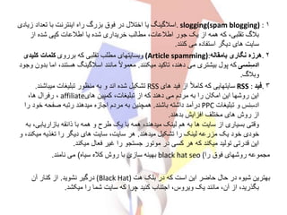 ۱. slogging(spam blogging) :‫ز‬ ‫تعداد‬ ‫با‬ ‫اینترنت‬ ‫راه‬ ‫بزرگ‬ ‫فوق‬ ‫در‬ ‫اختالل‬ ‫یا‬ ‫اسالگینگ‬‫یادی‬
‫از‬ ‫شده‬ ‫کپی‬ ‫اطالعات‬ ‫یا‬ ‫شده‬ ‫خریداری‬ ‫مطالب‬ ،‫اطالعات‬ ‫جور‬ ‫یک‬ ‫از‬ ‫همه‬ ‫که‬ ،‫تقلبی‬ ‫بالگ‬
‫کنند‬ ‫می‬ ‫استفاده‬ ‫دیگر‬ ‫های‬ ‫سایت‬.
۲.‫بامقاله‬ ‫نگاری‬ ‫هرزه‬(Article spamming):‫برروی‬ ‫که‬ ‫تقلبی‬ ‫مطلب‬ ‫وبسایتهای‬‫کلیدی‬ ‫کلمات‬
‫نسی‬ِ‫س‬‫اد‬‫میکنند‬ ‫تاکید‬ ،‫دهند‬ ‫می‬ ‫بیشتری‬ ‫پول‬ ‫که‬.‫ام‬ ،‫هستند‬ ‫اسالگینگ‬ ‫مانند‬ ً‫ال‬‫معمو‬‫وجود‬ ‫بدون‬ ‫ا‬
‫وبالگ‬.
۳.‫فید‬RSS :‫های‬ ‫فید‬ ‫از‬ ً‫ال‬‫کام‬ ‫که‬ ‫سایتهایی‬RSS‫میباشند‬ ‫تبلیغات‬ ‫منظور‬ ‫به‬ ‫و‬ ‫اند‬ ‫شده‬ ‫تشکیل‬.
‫های‬ ‫کمپین‬ ،‫تبلیغات‬ ‫از‬ ‫که‬ ‫دهند‬ ‫می‬ ‫مردم‬ ‫به‬ ‫را‬ ‫امکان‬ ‫این‬ ‫روشها‬ ‫این‬affiliate،‫ها‬ ‫رفرال‬ ،
‫تبلیغات‬ ‫و‬ ‫نس‬ِ‫س‬‫اد‬PPC‫باشند‬ ‫داشته‬ ‫درآمد‬.‫را‬ ‫خود‬ ‫صفحه‬ ‫رتبه‬ ‫میدهند‬ ‫اجازه‬ ‫مردم‬ ‫به‬ ‫همچنین‬
‫بدهند‬ ‫افزایش‬ ‫مختلف‬ ‫های‬ ‫روش‬ ‫از‬.
‫بازاریابی‬ ‫ذائقه‬ ‫با‬ ‫همه‬ ‫و‬ ‫طرح‬ ‫یک‬ ‫با‬ ‫همه‬ ،‫میدهند‬ ‫لینک‬ ‫هم‬ ‫به‬ ‫ها‬ ‫سایت‬ ‫از‬ ‫بسیاری‬ ‫وقتی‬‫به‬ ،
‫میدهند‬ ‫تشکیل‬ ‫را‬ ‫لینک‬ ‫مزرعه‬ ‫یک‬ ‫خود‬ ‫خودی‬.‫میک‬ ‫تغذیه‬ ‫را‬ ‫دیگر‬ ‫های‬ ‫سایت‬ ،‫سایت‬ ‫هر‬‫و‬ ،‫ند‬
‫میکند‬ ‫فعال‬ ‫غیر‬ ‫را‬ ‫جستجو‬ ‫موتور‬ ‫در‬ ‫کسی‬ ‫هر‬ ‫که‬ ‫میکند‬ ‫تولید‬ ‫قدرتی‬ ‫این‬.
‫را‬ ‫فوق‬ ‫روشهای‬ ‫مجموعه‬black hat seo (‫سیاه‬ ‫کاله‬ ‫روش‬ ‫با‬ ‫سازی‬ ‫بهینه‬)‫نامند‬ ‫می‬.
‫هت‬ ‫بلک‬ ‫در‬ ‫که‬ ‫است‬ ‫این‬ ‫حاضر‬ ‫حال‬ ‫در‬ ‫شیوه‬ ‫بهترین‬(Black Hat)‫نشوید‬ ‫درگیر‬.‫آن‬ ‫کنار‬ ‫از‬
‫میکشد‬ ‫را‬ ‫شما‬ ‫سایت‬ ‫که‬ ‫چرا‬ ‫کنید‬ ‫اجتناب‬ ،‫ویروس‬ ‫یک‬ ‫مانند‬ ،‫آن‬ ‫از‬ ،‫بگذرید‬.
 