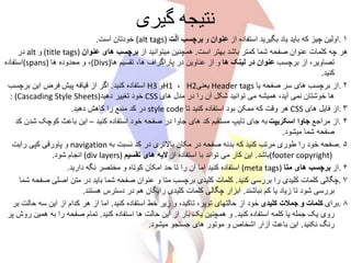 ‫گیری‬ ‫نتیجه‬
۱.‫از‬ ‫استفاده‬ ‫بگیرید‬ ‫یاد‬ ‫باید‬ ‫که‬ ‫چیز‬ ‫اولین‬‫عنوان‬‫و‬‫ت‬ْ‫ل‬‫آ‬ ‫برچسب‬(alt tags)‫است‬ ‫خودتان‬.
‫است‬ ‫بهتر‬ ‫باشد‬ ‫کمتر‬ ‫شما‬ ‫صفحه‬ ‫عنوان‬ ‫کلمات‬ ‫چه‬ ‫هر‬.‫از‬ ‫میتوانید‬ ‫همچنین‬‫عنوان‬ ‫های‬ ‫برچسب‬(title tags)‫و‬alt‫در‬
‫برچسب‬ ‫از‬ ،‫تصاویر‬‫ها‬ ‫لینک‬ ‫در‬ ‫عنوان‬‫ها‬ ‫تقسیم‬ ،‫ها‬ ‫پاراگراف‬ ‫در‬ ‫عناوین‬ ‫از‬ ‫و‬(Divs)‫ها‬ ‫محدوده‬ ‫و‬ ،(spans)‫استفاده‬
‫کنید‬.
۲.‫یا‬ ‫صفحه‬ ‫سر‬ ‫های‬ ‫برچسب‬ ‫از‬Header tags‫یعنی‬H2،H1‫و‬H3‫کنید‬ ‫استفاده‬.‫برچس‬ ‫این‬ ‫فرض‬ ‫پیش‬ ‫قیافه‬ ‫از‬ ‫اگر‬‫ب‬
‫های‬ ‫مدل‬ ‫در‬ ‫را‬ ‫آن‬ ‫شکل‬ ‫توانید‬ ‫می‬ ‫همیشه‬ ،‫آید‬ ‫نمی‬ ‫خوشتان‬ ‫ها‬CSS‫دهید‬ ‫تغییر‬ ‫خود‬: (Cascading Style Sheets)
۳.‫های‬ ‫فایل‬ ‫از‬CSS‫تا‬ ‫کنید‬ ‫استفاده‬ ‫بود‬ ‫ممکن‬ ‫که‬ ‫وقت‬ ‫هر‬style code‫دهید‬ ‫کاهش‬ ‫را‬ ‫منبع‬ ‫کد‬ ‫در‬.
۴.‫مراجع‬ ‫از‬‫اسکریپت‬ ‫جاوا‬‫کنید‬ ‫استفاده‬ ‫خود‬ ‫صفحه‬ ‫در‬ ‫جاوا‬ ‫های‬ ‫کد‬ ‫مستقیم‬ ‫تایپ‬ ‫جای‬ ‫به‬–‫شدن‬ ‫کوچک‬ ‫باعث‬ ‫این‬‫کد‬
‫میشود‬ ‫شما‬ ‫صفحه‬.
۵.‫به‬ ‫نسبت‬ ‫کد‬ ‫در‬ ‫باالتری‬ ‫مکان‬ ‫در‬ ‫صفحه‬ ‫بدنه‬ ‫که‬ ‫کنید‬ ‫مرتب‬ ‫طوری‬ ‫را‬ ‫خود‬ ‫صفحه‬navigation‫رایت‬ ‫کپی‬ ‫پاورقی‬ ‫و‬
(footer copyright)‫باشد‬.‫از‬ ‫استفاده‬ ‫با‬ ‫تواند‬ ‫می‬ ‫کار‬ ‫این‬‫تقسیم‬ ‫های‬ ‫الیه‬(div layers)‫شود‬ ‫انجام‬.
۶.‫از‬‫متا‬ ‫های‬ ‫برچسب‬(meta tags)‫دارید‬ ‫نگه‬ ‫مختصر‬ ‫و‬ ‫کوتاه‬ ‫امکان‬ ‫حد‬ ‫تا‬ ‫را‬ ‫آن‬ ‫اما‬ ‫کنید‬ ‫استفاده‬.
۷.‫کنید‬ ‫بررسی‬ ‫را‬ ‫کلیدی‬ ‫کلمات‬ ‫چگالی‬.‫ص‬ ‫اصلی‬ ‫متن‬ ‫در‬ ‫باید‬ ‫شما‬ ‫صفحه‬ ‫عنوان‬ ‫و‬ ‫متا‬ ‫برچسب‬ ‫کلیدی‬ ‫کلمات‬‫شما‬ ‫فحه‬
‫نباشند‬ ‫کم‬ ‫یا‬ ‫زیاد‬ ‫تا‬ ‫شود‬ ‫بررسی‬.‫هستند‬ ‫دسترس‬ ‫در‬ ‫هم‬ ‫رایگان‬ ‫کلیدی‬ ‫کلمات‬ ‫چگالی‬ ‫ابزار‬.
۸.‫برای‬‫کلمات‬‫و‬‫کلیدی‬ ‫جمالت‬‫کنید‬ ‫استفاده‬ ‫خط‬ ‫زیر‬ ‫و‬ ،‫تاکید‬ ،‫توپر‬ ‫حالتهای‬ ‫از‬ ‫خود‬.‫ب‬ ‫حالت‬ ‫سه‬ ‫این‬ ‫از‬ ‫کدام‬ ‫هر‬ ‫از‬ ‫اما‬‫ر‬
‫کنید‬ ‫استفاده‬ ‫کلمه‬ ‫یا‬ ‫جمله‬ ‫یک‬ ‫روی‬.‫کنید‬ ‫استفاده‬ ‫ها‬ ‫حالت‬ ‫این‬ ‫از‬ ‫بار‬ ‫یک‬ ‫همچنین‬ ‫و‬.‫هم‬ ‫به‬ ‫را‬ ‫صفحه‬ ‫تمام‬‫پر‬ ‫روش‬ ‫ین‬
‫نکنید‬ ‫رنگ‬.‫میشود‬ ‫جستجو‬ ‫های‬ ‫موتور‬ ‫و‬ ‫اشخاص‬ ‫آزار‬ ‫باعث‬ ‫این‬.
 