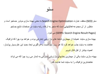 ‫سئو‬
‫سئو‬(SEO)‫عبارت‬ ‫مخفف‬Search Engine Optimization‫و‬ ‫است‬ ‫جستجو‬ ‫موتور‬ ‫سازی‬ ‫بهینه‬ ‫معنی‬ ‫به‬
‫جست‬ ‫نتایج‬ ‫صفحات‬ ‫در‬ ‫سایت‬ ‫رتبه‬ ‫ارتقاء‬ ‫به‬ ‫منجر‬ ‫که‬ ‫است‬ ‫فعالیتهایی‬ ‫مجموعه‬ ‫آن‬ ‫از‬ ‫منظور‬‫جو‬
(SERPs: Search Engine Result Pages)‫شود‬ ‫می‬.
‫سایت‬ ‫سازی‬ ‫بهینه‬‫ترافی‬ ‫که‬ ‫چرا‬ ‫بود‬ ‫خواهد‬ ‫و‬ ‫بوده‬ ‫اینترنتی‬ ‫بازاریابی‬ ‫های‬ ‫شاخه‬ ‫مهمترین‬ ‫از‬ ‫همیشه‬‫ک‬
‫بسی‬ ‫علم‬ ‫این‬ ‫جدید‬ ‫ابعاد‬ ‫فراگیری‬ ‫به‬ ‫نسبت‬ ‫باید‬ ‫روز‬ ‫هر‬ ‫لذا‬ ‫کرد‬ ‫خواهد‬ ‫جذب‬ ‫سایت‬ ‫به‬ ‫هدفمند‬،‫پولساز‬ ‫ار‬
‫شویم‬ ‫قائل‬ ‫قبل‬ ‫از‬ ‫بیشتر‬ ‫اهمیت‬.
‫ت‬ ‫می‬ ‫که‬ ‫چرا‬ ‫رود‬ ‫می‬ ‫شمار‬ ‫به‬ ‫اینترنتی‬ ‫بازاریابی‬ ‫بخشهای‬ ‫مهمترین‬ ‫از‬ ‫یکی‬ ‫سایت‬ ‫سازی‬ ‫بهینه‬‫واند‬
‫کند‬ ‫هدایت‬ ‫شما‬ ‫سایت‬ ‫به‬ ‫را‬ ‫ترافیک‬ ‫هدفمندترین‬.
 