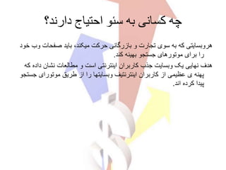 ‫دارند؟‬ ‫احتیاج‬ ‫سئو‬ ‫به‬ ‫کسانی‬ ‫چه‬
‫صفحات‬ ‫باید‬ ،‫میکند‬ ‫حرکت‬ ‫بازرگانی‬ ‫و‬ ‫تجارت‬ ‫سوی‬ ‫به‬ ‫که‬ ‫هروبسایتی‬‫خود‬ ‫وب‬
‫کند‬ ‫بهینه‬ ‫جستجو‬ ‫موتورهای‬ ‫برای‬ ‫را‬.
‫داده‬ ‫نشان‬ ‫مطالعات‬ ‫و‬ ‫است‬ ‫اینترنتی‬ ‫کاربران‬ ‫جذب‬ ‫وبسایت‬ ‫یک‬ ‫نهایی‬ ‫هدف‬‫که‬
‫ج‬ ‫موتورای‬ ‫طریق‬ ‫از‬ ‫را‬ ‫وبسایتها‬ ‫اینترنتیف‬ ‫کاربران‬ ‫از‬ ‫عظیمی‬ ‫ی‬ ‫پهنه‬‫ستجو‬
‫اند‬ ‫کرده‬ ‫پیدا‬.
 