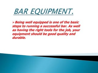 Being well equipped is one of the basic
steps to running a successful bar. As well
as having the right tools for the job, your
equipment should be good quality and
durable.
 